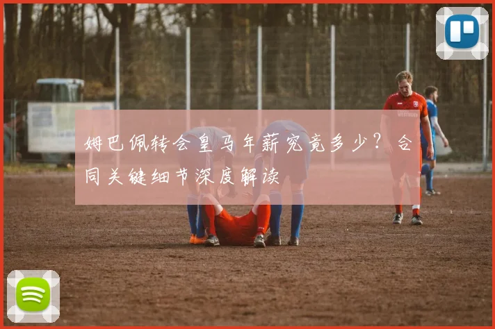 姆巴佩转会皇马年薪究竟多少？合同关键细节深度解读