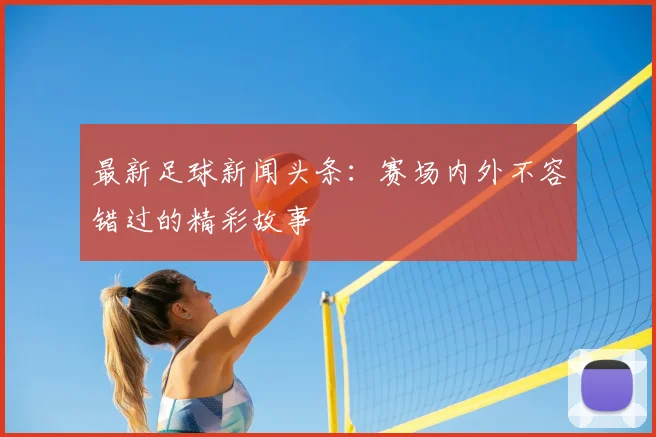 最新足球新闻头条：赛场内外不容错过的精彩故事