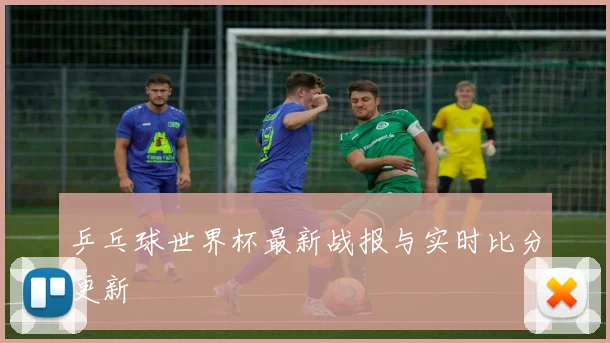 乒乓球世界杯最新战报与实时比分更新