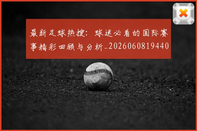 最新足球热搜：球迷必看的国际赛事精彩回顾与分析_20260608194405_20260609190753