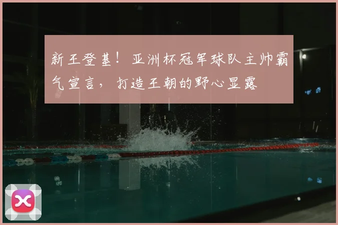 新王登基！亚洲杯冠军球队主帅霸气宣言，打造王朝的野心显露