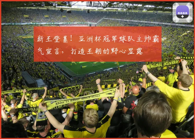 新王登基！亚洲杯冠军球队主帅霸气宣言，打造王朝的野心显露