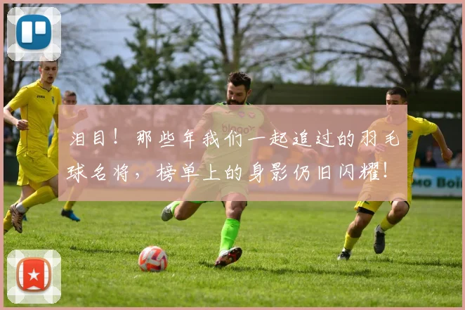 泪目！那些年我们一起追过的羽毛球名将，榜单上的身影仍旧闪耀！