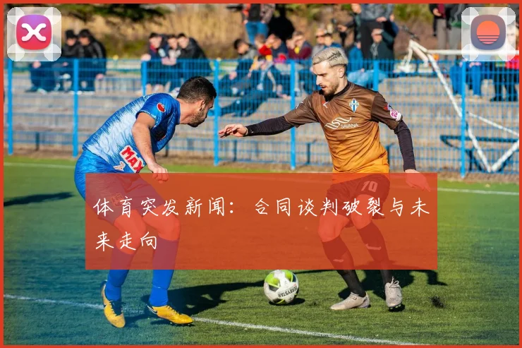 体育突发新闻：合同谈判破裂与未来走向