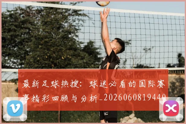 最新足球热搜：球迷必看的国际赛事精彩回顾与分析_20260608194405_20260609190753
